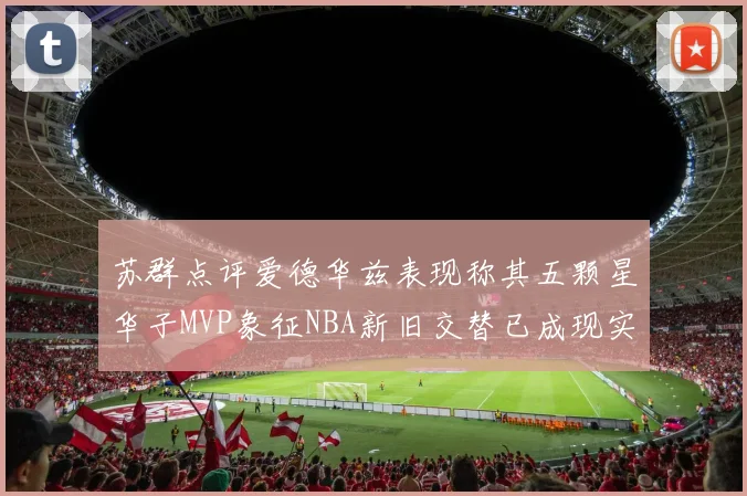 苏群点评爱德华兹表现称其五颗星华子MVP象征NBA新旧交替已成现实