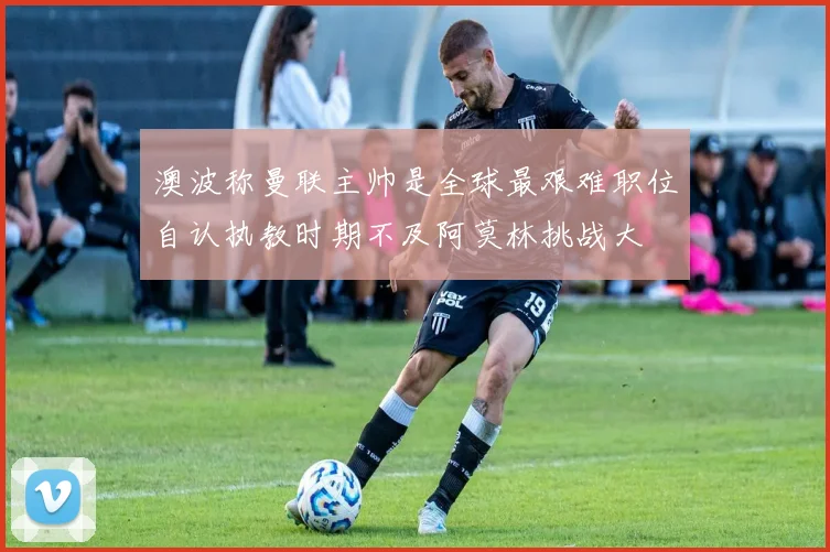 澳波称曼联主帅是全球最艰难职位自认执教时期不及阿莫林挑战大