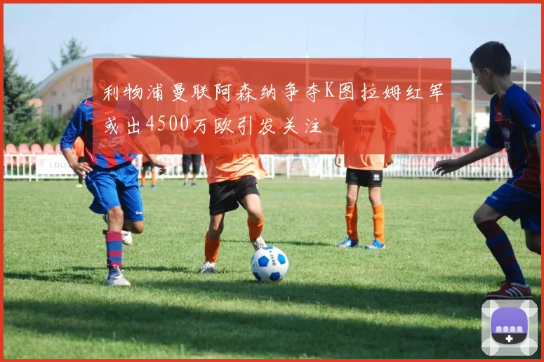 利物浦曼联阿森纳争夺K图拉姆红军或出4500万欧引发关注
