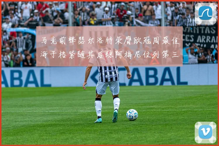 马竞前锋瑟尔洛特荣膺欧冠周最佳海于格紧随其后琼阿梅尼位列第三