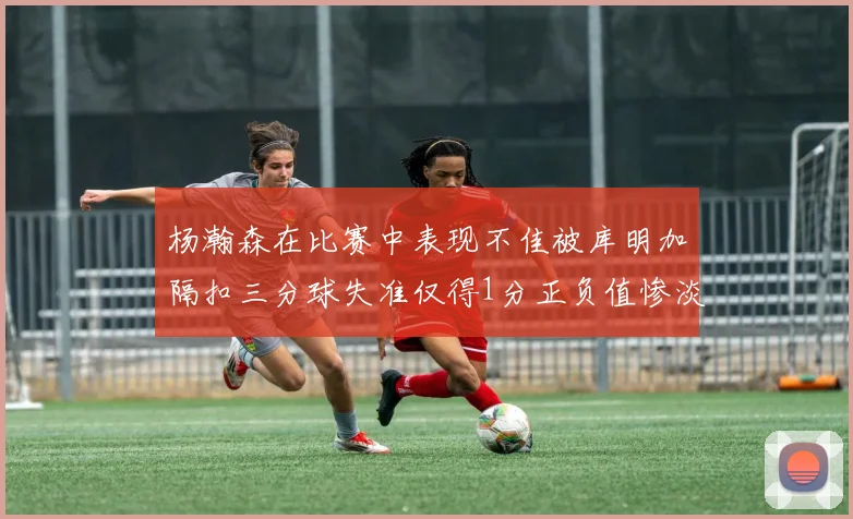杨瀚森在比赛中表现不佳被库明加隔扣三分球失准仅得1分正负值惨淡11