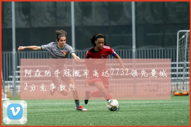 阿森纳夺冠概率高达7732领先曼城2分竞争激烈