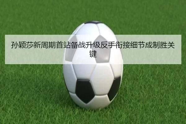 孙颖莎新周期首站备战升级反手衔接细节成制胜关键
